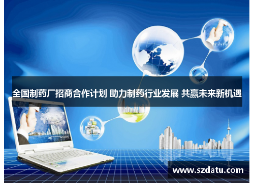全国制药厂招商合作计划 助力制药行业发展 共赢未来新机遇 全国制药厂招商合作计划 助力制药行业发展 共赢未来新机遇