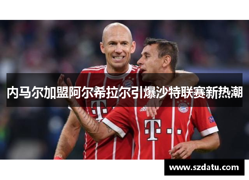 内马尔加盟阿尔希拉尔引爆沙特联赛新热潮